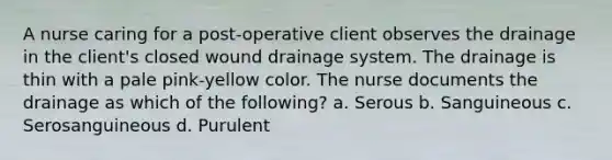 A nurse caring for a post-operative client observes the drainage in the client's closed wound drainage system. The drainage is thin with a pale pink-yellow color. The nurse documents the drainage as which of the following? a. Serous b. Sanguineous c. Serosanguineous d. Purulent