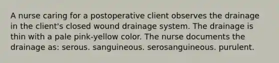 A nurse caring for a postoperative client observes the drainage in the client's closed wound drainage system. The drainage is thin with a pale pink-yellow color. The nurse documents the drainage as: serous. sanguineous. serosanguineous. purulent.