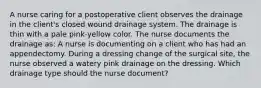 A nurse caring for a postoperative client observes the drainage in the client's closed wound drainage system. The drainage is thin with a pale pink-yellow color. The nurse documents the drainage as: A nurse is documenting on a client who has had an appendectomy. During a dressing change of the surgical site, the nurse observed a watery pink drainage on the dressing. Which drainage type should the nurse document?