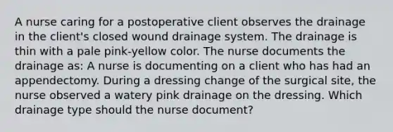 A nurse caring for a postoperative client observes the drainage in the client's closed wound drainage system. The drainage is thin with a pale pink-yellow color. The nurse documents the drainage as: A nurse is documenting on a client who has had an appendectomy. During a dressing change of the surgical site, the nurse observed a watery pink drainage on the dressing. Which drainage type should the nurse document?