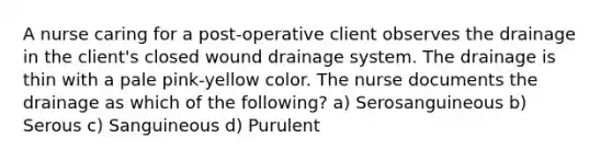 A nurse caring for a post-operative client observes the drainage in the client's closed wound drainage system. The drainage is thin with a pale pink-yellow color. The nurse documents the drainage as which of the following? a) Serosanguineous b) Serous c) Sanguineous d) Purulent