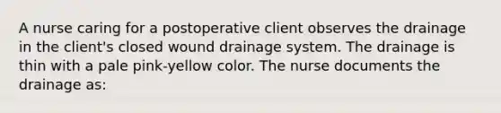 A nurse caring for a postoperative client observes the drainage in the client's closed wound drainage system. The drainage is thin with a pale pink-yellow color. The nurse documents the drainage as: