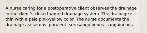 A nurse caring for a postoperative client observes the drainage in the client's closed wound drainage system. The drainage is thin with a pale pink-yellow color. The nurse documents the drainage as: serous. purulent. serosanguineous. sanguineous.