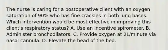 The nurse is caring for a postoperative client with an oxygen saturation of 90% who has fine crackles in both lung bases. Which intervention would be most effective in improving this client's respiratory status? A. Use an incentive spirometer. B. Administer bronchodilators. C. Provide oxygen at 2L/minute via nasal cannula. D. Elevate the head of the bed.