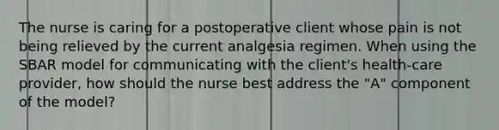 The nurse is caring for a postoperative client whose pain is not being relieved by the current analgesia regimen. When using the SBAR model for communicating with the client's health-care provider, how should the nurse best address the "A" component of the model?