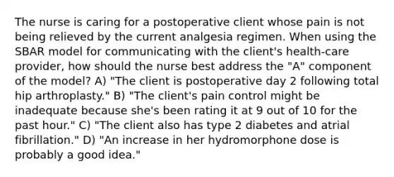 The nurse is caring for a postoperative client whose pain is not being relieved by the current analgesia regimen. When using the SBAR model for communicating with the client's health-care provider, how should the nurse best address the "A" component of the model? A) "The client is postoperative day 2 following total hip arthroplasty." B) "The client's pain control might be inadequate because she's been rating it at 9 out of 10 for the past hour." C) "The client also has type 2 diabetes and atrial fibrillation." D) "An increase in her hydromorphone dose is probably a good idea."