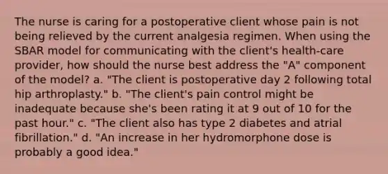 The nurse is caring for a postoperative client whose pain is not being relieved by the current analgesia regimen. When using the S<a href='https://www.questionai.com/knowledge/kHRkx3H9zw-bar-model' class='anchor-knowledge'>bar model</a> for communicating with the client's health-care provider, how should the nurse best address the "A" component of the model? a. "The client is postoperative day 2 following total hip arthroplasty." b. "The client's pain control might be inadequate because she's been rating it at 9 out of 10 for the past hour." c. "The client also has type 2 diabetes and atrial fibrillation." d. "An increase in her hydromorphone dose is probably a good idea."