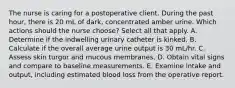 The nurse is caring for a postoperative client. During the past hour, there is 20 mL of dark, concentrated amber urine. Which actions should the nurse choose? Select all that apply. A. Determine if the indwelling urinary catheter is kinked. B. Calculate if the overall average urine output is 30 mL/hr. C. Assess skin turgor and mucous membranes. D. Obtain vital signs and compare to baseline measurements. E. Examine intake and output, including estimated blood loss from the operative report.