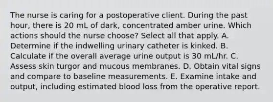 The nurse is caring for a postoperative client. During the past hour, there is 20 mL of dark, concentrated amber urine. Which actions should the nurse choose? Select all that apply. A. Determine if the indwelling urinary catheter is kinked. B. Calculate if the overall average urine output is 30 mL/hr. C. Assess skin turgor and mucous membranes. D. Obtain vital signs and compare to baseline measurements. E. Examine intake and output, including estimated blood loss from the operative report.