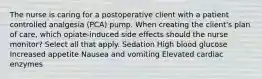 The nurse is caring for a postoperative client with a patient controlled analgesia (PCA) pump. When creating the client's plan of care, which opiate-induced side effects should the nurse monitor? Select all that apply. Sedation High blood glucose Increased appetite Nausea and vomiting Elevated cardiac enzymes