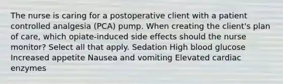 The nurse is caring for a postoperative client with a patient controlled analgesia (PCA) pump. When creating the client's plan of care, which opiate-induced side effects should the nurse monitor? Select all that apply. Sedation High blood glucose Increased appetite Nausea and vomiting Elevated cardiac enzymes