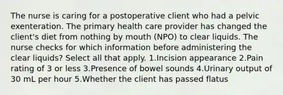 The nurse is caring for a postoperative client who had a pelvic exenteration. The primary health care provider has changed the client's diet from nothing by mouth (NPO) to clear liquids. The nurse checks for which information before administering the clear liquids? Select all that apply. 1.Incision appearance 2.Pain rating of 3 or less 3.Presence of bowel sounds 4.Urinary output of 30 mL per hour 5.Whether the client has passed flatus