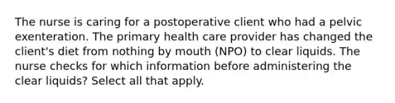 The nurse is caring for a postoperative client who had a pelvic exenteration. The primary health care provider has changed the client's diet from nothing by mouth (NPO) to clear liquids. The nurse checks for which information before administering the clear liquids? Select all that apply.