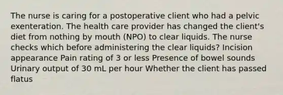 The nurse is caring for a postoperative client who had a pelvic exenteration. The health care provider has changed the client's diet from nothing by mouth (NPO) to clear liquids. The nurse checks which before administering the clear liquids? Incision appearance Pain rating of 3 or less Presence of bowel sounds Urinary output of 30 mL per hour Whether the client has passed flatus