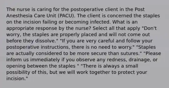 The nurse is caring for the postoperative client in the Post Anesthesia Care Unit (PACU). The client is concerned the staples on the incision failing or becoming infected. What is an appropriate response by the nurse? Select all that apply "Don't worry, the staples are properly placed and will not come out before they dissolve." "If you are very careful and follow your postoperative instructions, there is no need to worry." "Staples are actually considered to be more secure than sutures." "Please inform us immediately if you observe any redness, drainage, or opening between the staples " "There is always a small possibility of this, but we will work together to protect your incision."