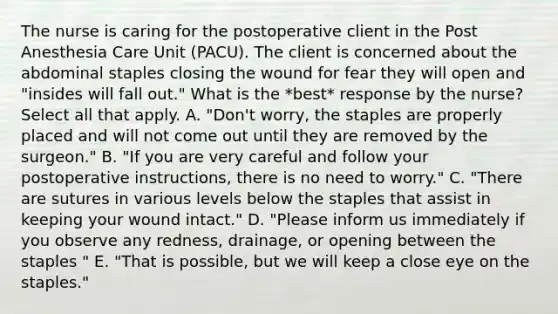 The nurse is caring for the postoperative client in the Post Anesthesia Care Unit (PACU). The client is concerned about the abdominal staples closing the wound for fear they will open and "insides will fall out." What is the *best* response by the nurse? Select all that apply. A. "Don't worry, the staples are properly placed and will not come out until they are removed by the surgeon." B. "If you are very careful and follow your postoperative instructions, there is no need to worry." C. "There are sutures in various levels below the staples that assist in keeping your wound intact." D. "Please inform us immediately if you observe any redness, drainage, or opening between the staples " E. "That is possible, but we will keep a close eye on the staples."