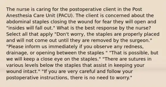 The nurse is caring for the postoperative client in the Post Anesthesia Care Unit (PACU). The client is concerned about the abdominal staples closing the wound for fear they will open and "insides will fall out." What is the best response by the nurse? Select all that apply "Don't worry, the staples are properly placed and will not come out until they are removed by the surgeon." "Please inform us immediately if you observe any redness, drainage, or opening between the staples " "That is possible, but we will keep a close eye on the staples." "There are sutures in various levels below the staples that assist in keeping your wound intact." "If you are very careful and follow your postoperative instructions, there is no need to worry."