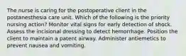 The nurse is caring for the postoperative client in the postanesthesia care unit. Which of the following is the priority nursing action? Monitor vital signs for early detection of shock. Assess the incisional dressing to detect hemorrhage. Position the client to maintain a patent airway. Administer antiemetics to prevent nausea and vomiting.