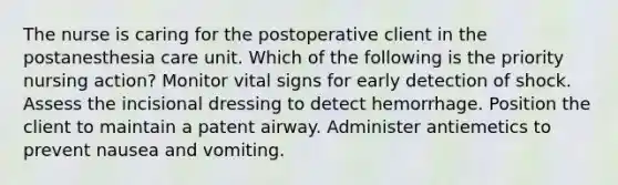 The nurse is caring for the postoperative client in the postanesthesia care unit. Which of the following is the priority nursing action? Monitor vital signs for early detection of shock. Assess the incisional dressing to detect hemorrhage. Position the client to maintain a patent airway. Administer antiemetics to prevent nausea and vomiting.