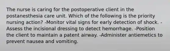 The nurse is caring for the postoperative client in the postanesthesia care unit. Which of the following is the priority nursing action? -Monitor vital signs for early detection of shock. -Assess the incisional dressing to detect hemorrhage. -Position the client to maintain a patent airway. -Administer antiemetics to prevent nausea and vomiting.