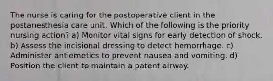 The nurse is caring for the postoperative client in the postanesthesia care unit. Which of the following is the priority nursing action? a) Monitor vital signs for early detection of shock. b) Assess the incisional dressing to detect hemorrhage. c) Administer antiemetics to prevent nausea and vomiting. d) Position the client to maintain a patent airway.