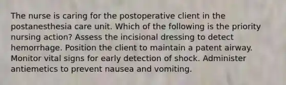 The nurse is caring for the postoperative client in the postanesthesia care unit. Which of the following is the priority nursing action? Assess the incisional dressing to detect hemorrhage. Position the client to maintain a patent airway. Monitor vital signs for early detection of shock. Administer antiemetics to prevent nausea and vomiting.