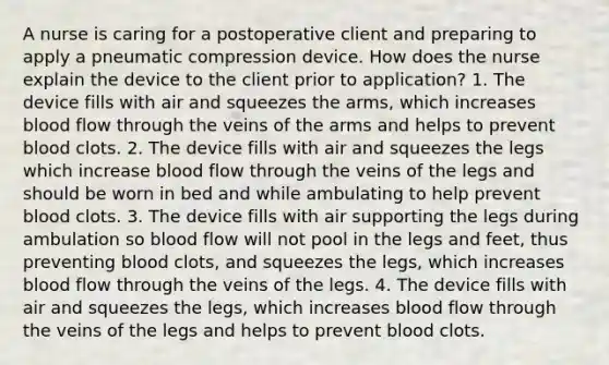 A nurse is caring for a postoperative client and preparing to apply a pneumatic compression device. How does the nurse explain the device to the client prior to application? 1. The device fills with air and squeezes the arms, which increases blood flow through the veins of the arms and helps to prevent blood clots. 2. The device fills with air and squeezes the legs which increase blood flow through the veins of the legs and should be worn in bed and while ambulating to help prevent blood clots. 3. The device fills with air supporting the legs during ambulation so blood flow will not pool in the legs and feet, thus preventing blood clots, and squeezes the legs, which increases blood flow through the veins of the legs. 4. The device fills with air and squeezes the legs, which increases blood flow through the veins of the legs and helps to prevent blood clots.