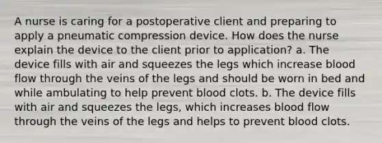 A nurse is caring for a postoperative client and preparing to apply a pneumatic compression device. How does the nurse explain the device to the client prior to application? a. The device fills with air and squeezes the legs which increase blood flow through the veins of the legs and should be worn in bed and while ambulating to help prevent blood clots. b. The device fills with air and squeezes the legs, which increases blood flow through the veins of the legs and helps to prevent blood clots.