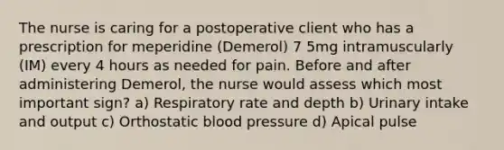 The nurse is caring for a postoperative client who has a prescription for meperidine (Demerol) 7 5mg intramuscularly (IM) every 4 hours as needed for pain. Before and after administering Demerol, the nurse would assess which most important sign? a) Respiratory rate and depth b) Urinary intake and output c) Orthostatic blood pressure d) Apical pulse