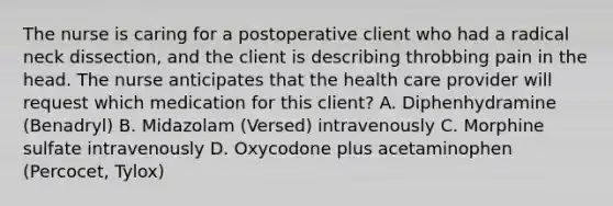 The nurse is caring for a postoperative client who had a radical neck dissection, and the client is describing throbbing pain in the head. The nurse anticipates that the health care provider will request which medication for this client? A. Diphenhydramine (Benadryl) B. Midazolam (Versed) intravenously C. Morphine sulfate intravenously D. Oxycodone plus acetaminophen (Percocet, Tylox)