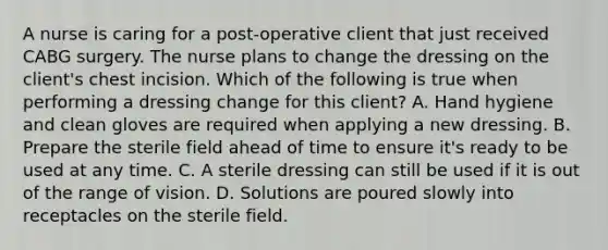 A nurse is caring for a post-operative client that just received CABG surgery. The nurse plans to change the dressing on the client's chest incision. Which of the following is true when performing a dressing change for this client? A. Hand hygiene and clean gloves are required when applying a new dressing. B. Prepare the sterile field ahead of time to ensure it's ready to be used at any time. C. A sterile dressing can still be used if it is out of the range of vision. D. Solutions are poured slowly into receptacles on the sterile field.