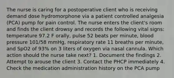 The nurse is caring for a postoperative client who is receiving demand dose hydromorphone via a patient controlled analgesia (PCA) pump for pain control. The nurse enters the client's room and finds the client drowsy and records the following vital signs: temperature 97.2 F orally, pulse 52 beats per minute, blood pressure 101/58 mmHg, respiratory rate 11 breaths per minute, and SpO2 of 93% on 3 liters of oxygen via nasal cannula. Which action should the nurse take next? 1. Document the findings 2. Attempt to arouse the client 3. Contact the PHCP immediately 4. Check the medication administration history on the PCA pump