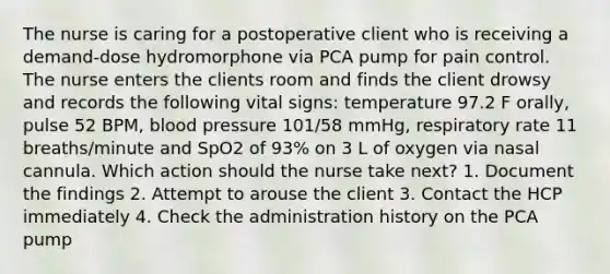 The nurse is caring for a postoperative client who is receiving a demand-dose hydromorphone via PCA pump for pain control. The nurse enters the clients room and finds the client drowsy and records the following vital signs: temperature 97.2 F orally, pulse 52 BPM, blood pressure 101/58 mmHg, respiratory rate 11 breaths/minute and SpO2 of 93% on 3 L of oxygen via nasal cannula. Which action should the nurse take next? 1. Document the findings 2. Attempt to arouse the client 3. Contact the HCP immediately 4. Check the administration history on the PCA pump