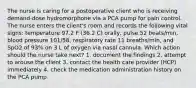 The nurse is caring for a postoperative client who is receiving demand-dose hydromorphone via a PCA pump for pain control. The nurse enters the client's room and records the following vital signs: temperature 97.2 F (36.2 C) orally, pulse 52 beats/min, blood pressure 101/58, respiratory rate 11 breaths/min, and SpO2 of 93% on 3 L of oxygen via nasal cannula. Which action should the nurse take next? 1. document the findings 2. attempt to arouse the client 3. contact the health care provider (HCP) immediately 4. check the medication administration history on the PCA pump