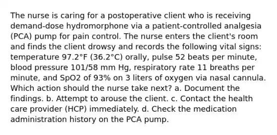 The nurse is caring for a postoperative client who is receiving demand-dose hydromorphone via a patient-controlled analgesia (PCA) pump for pain control. The nurse enters the client's room and finds the client drowsy and records the following vital signs: temperature 97.2°F (36.2°C) orally, pulse 52 beats per minute, blood pressure 101/58 mm Hg, respiratory rate 11 breaths per minute, and SpO2 of 93% on 3 liters of oxygen via nasal cannula. Which action should the nurse take next? a. Document the findings. b. Attempt to arouse the client. c. Contact the health care provider (HCP) immediately. d. Check the medication administration history on the PCA pump.