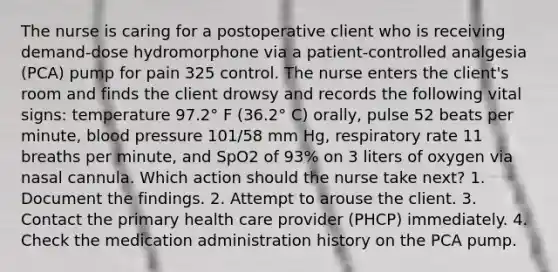 The nurse is caring for a postoperative client who is receiving demand-dose hydromorphone via a patient-controlled analgesia (PCA) pump for pain 325 control. The nurse enters the client's room and finds the client drowsy and records the following vital signs: temperature 97.2° F (36.2° C) orally, pulse 52 beats per minute, blood pressure 101/58 mm Hg, respiratory rate 11 breaths per minute, and SpO2 of 93% on 3 liters of oxygen via nasal cannula. Which action should the nurse take next? 1. Document the findings. 2. Attempt to arouse the client. 3. Contact the primary health care provider (PHCP) immediately. 4. Check the medication administration history on the PCA pump.