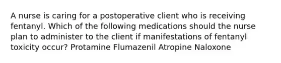 A nurse is caring for a postoperative client who is receiving fentanyl. Which of the following medications should the nurse plan to administer to the client if manifestations of fentanyl toxicity occur? Protamine Flumazenil Atropine Naloxone