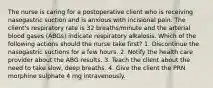 The nurse is caring for a postoperative client who is receiving nasogastric suction and is anxious with incisional pain. The client's respiratory rate is 32 breaths/minute and the arterial blood gases (ABGs) indicate respiratory alkalosis. Which of the following actions should the nurse take first? 1. Discontinue the nasogastric suctions for a few hours. 2. Notify the health care provider about the ABG results. 3. Teach the client about the need to take slow, deep breaths. 4. Give the client the PRN morphine sulphate 4 mg intravenously.