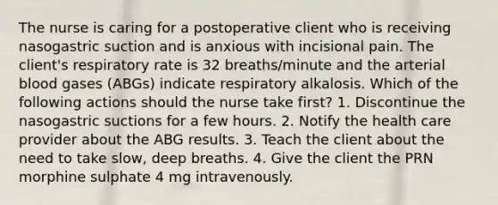 The nurse is caring for a postoperative client who is receiving nasogastric suction and is anxious with incisional pain. The client's respiratory rate is 32 breaths/minute and the arterial blood gases (ABGs) indicate respiratory alkalosis. Which of the following actions should the nurse take first? 1. Discontinue the nasogastric suctions for a few hours. 2. Notify the health care provider about the ABG results. 3. Teach the client about the need to take slow, deep breaths. 4. Give the client the PRN morphine sulphate 4 mg intravenously.