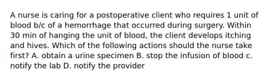 A nurse is caring for a postoperative client who requires 1 unit of blood b/c of a hemorrhage that occurred during surgery. Within 30 min of hanging the unit of blood, the client develops itching and hives. Which of the following actions should the nurse take first? A. obtain a urine specimen B. stop the infusion of blood c. notify the lab D. notify the provider