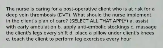 The nurse is caring for a post-operative client who is at risk for a deep vein thrombosis (DVT). What should the nurse implement in the client's plan of care? (SELECT ALL THAT APPLY) a. assist with early ambulation b. apply anti-embolic stockings c. massage the client's legs every shift d. place a pillow under client's knees e. teach the client to perform leg exercises every hour