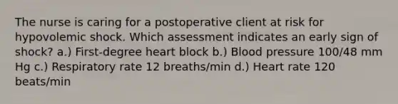 The nurse is caring for a postoperative client at risk for hypovolemic shock. Which assessment indicates an early sign of shock? a.) First-degree heart block b.) Blood pressure 100/48 mm Hg c.) Respiratory rate 12 breaths/min d.) Heart rate 120 beats/min