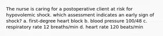 The nurse is caring for a postoperative client at risk for hypovolemic shock. which assessment indicates an early sign of shock? a. first-degree heart block b. blood pressure 100/48 c. respiratory rate 12 breaths/min d. heart rate 120 beats/min