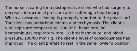 The nurse is caring for a postoperative client who had surgery to decrease intracranial pressure after suffering a head injury. Which assessment finding is promptly reported to the physician? The client has periorbital edema and ecchymosis. The client's vital signs are temperature, 100.9° F; heart rate, 88 beats/minute; respiratory rate, 18 breaths/minute; and blood pressure, 138/80 mm Hg. The client's level of consciousness has improved. The client prefers to rest in the semi-Fowler's position.