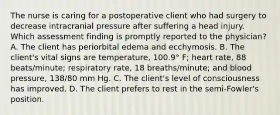 The nurse is caring for a postoperative client who had surgery to decrease intracranial pressure after suffering a head injury. Which assessment finding is promptly reported to the physician? A. The client has periorbital edema and ecchymosis. B. The client's vital signs are temperature, 100.9° F; heart rate, 88 beats/minute; respiratory rate, 18 breaths/minute; and <a href='https://www.questionai.com/knowledge/kD0HacyPBr-blood-pressure' class='anchor-knowledge'>blood pressure</a>, 138/80 mm Hg. C. The client's level of consciousness has improved. D. The client prefers to rest in the semi-Fowler's position.