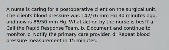 A nurse is caring for a postoperative client on the surgical unit. The clients blood pressure was 142/76 mm Hg 30 minutes ago, and now is 88/50 mm Hg. What action by the nurse is best? a. Call the Rapid Response Team. b. Document and continue to monitor. c. Notify the primary care provider. d. Repeat blood pressure measurement in 15 minutes.