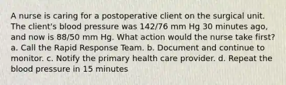 A nurse is caring for a postoperative client on the surgical unit. The client's blood pressure was 142/76 mm Hg 30 minutes ago, and now is 88/50 mm Hg. What action would the nurse take first? a. Call the Rapid Response Team. b. Document and continue to monitor. c. Notify the primary health care provider. d. Repeat the blood pressure in 15 minutes