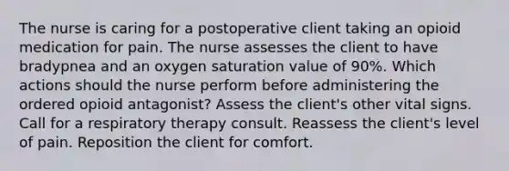 The nurse is caring for a postoperative client taking an opioid medication for pain. The nurse assesses the client to have bradypnea and an oxygen saturation value of 90%. Which actions should the nurse perform before administering the ordered opioid antagonist? Assess the client's other vital signs. Call for a respiratory therapy consult. Reassess the client's level of pain. Reposition the client for comfort.