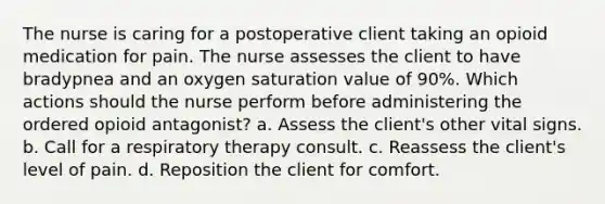 The nurse is caring for a postoperative client taking an opioid medication for pain. The nurse assesses the client to have bradypnea and an oxygen saturation value of 90%. Which actions should the nurse perform before administering the ordered opioid antagonist? a. Assess the client's other vital signs. b. Call for a respiratory therapy consult. c. Reassess the client's level of pain. d. Reposition the client for comfort.