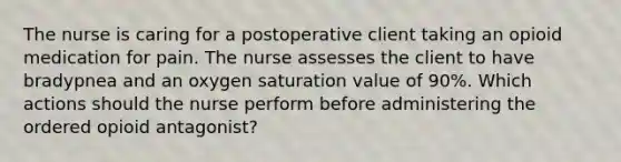 The nurse is caring for a postoperative client taking an opioid medication for pain. The nurse assesses the client to have bradypnea and an oxygen saturation value of 90%. Which actions should the nurse perform before administering the ordered opioid antagonist?